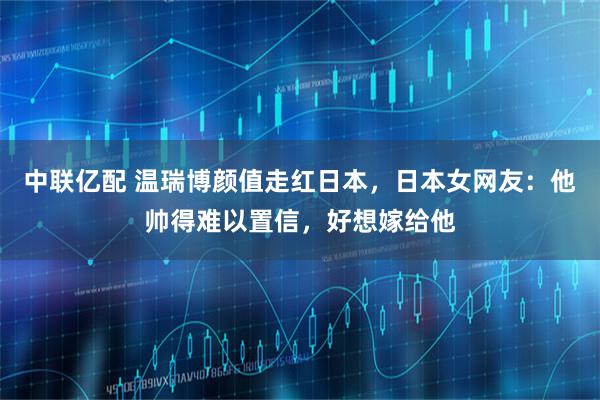 中联亿配 温瑞博颜值走红日本，日本女网友：他帅得难以置信，好想嫁给他