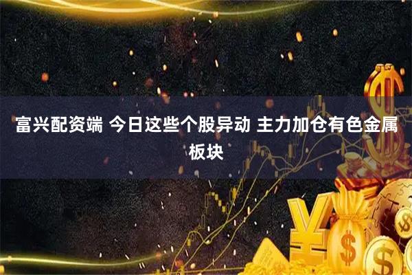富兴配资端 今日这些个股异动 主力加仓有色金属板块