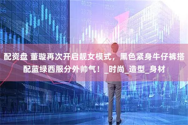 配资盘 董璇再次开启靓女模式，黑色紧身牛仔裤搭配蓝绿西服分外帅气！_时尚_造型_身材