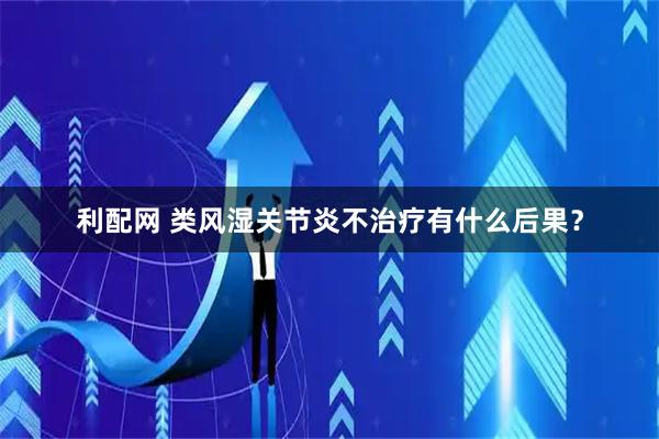 利配网 类风湿关节炎不治疗有什么后果?