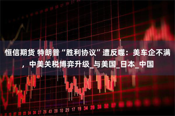 恒信期货 特朗普“胜利协议”遭反噬：美车企不满，中美关税博弈升级_与美国_日本_中国