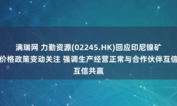满瑞网 力勤资源(02245.HK)回应印尼镍矿基准价格政策变动关注 强调生产经营正常与合作伙伴互信共赢