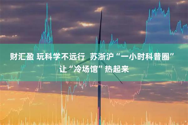 财汇盈 玩科学不远行  苏浙沪“一小时科普圈” 让“冷场馆”热起来