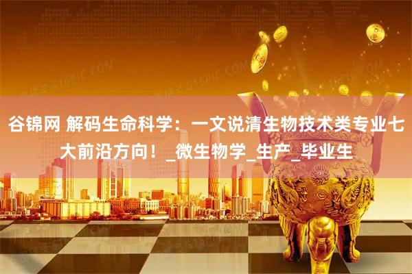 谷锦网 解码生命科学：一文说清生物技术类专业七大前沿方向！_微生物学_生产_毕业生