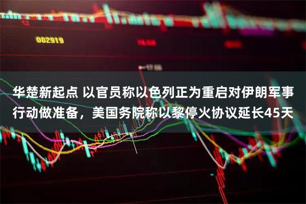 华楚新起点 以官员称以色列正为重启对伊朗军事行动做准备，美国务院称以黎停火协议延长45天