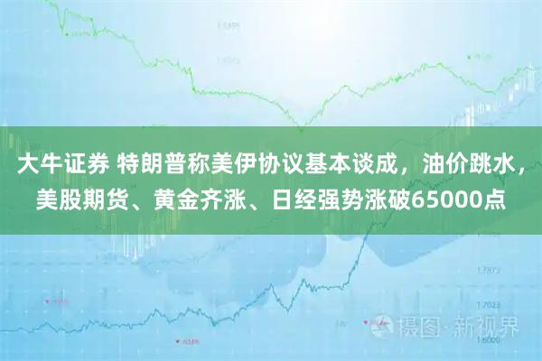 大牛证券 特朗普称美伊协议基本谈成，油价跳水，美股期货、黄金齐涨、日经强势涨破65000点