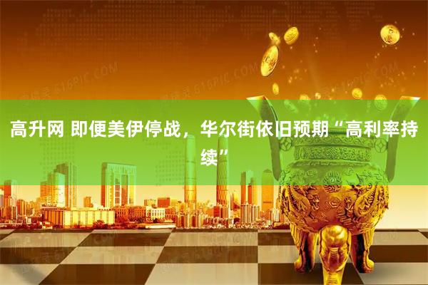 高升网 即便美伊停战，华尔街依旧预期“高利率持续”