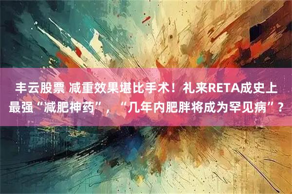 丰云股票 减重效果堪比手术！礼来RETA成史上最强“减肥神药”，“几年内肥胖将成为罕见病”？