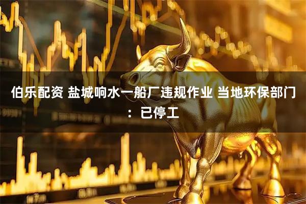 伯乐配资 盐城响水一船厂违规作业 当地环保部门：已停工