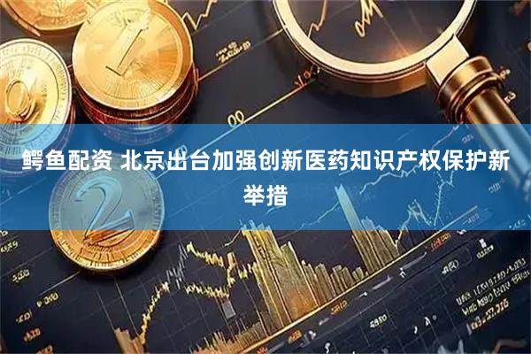 鳄鱼配资 北京出台加强创新医药知识产权保护新举措