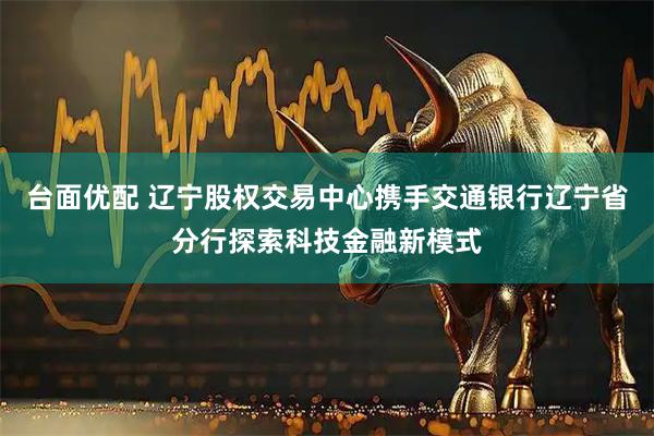 台面优配 辽宁股权交易中心携手交通银行辽宁省分行探索科技金融新模式