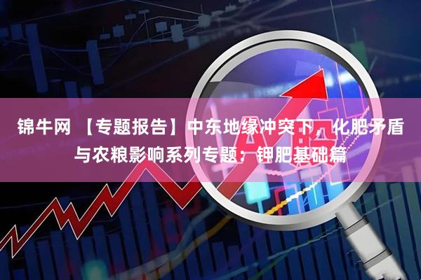 锦牛网 【专题报告】中东地缘冲突下，化肥矛盾与农粮影响系列专题：钾肥基础篇