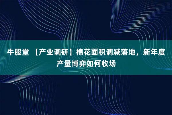 牛股堂 【产业调研】棉花面积调减落地，新年度产量博弈如何收场