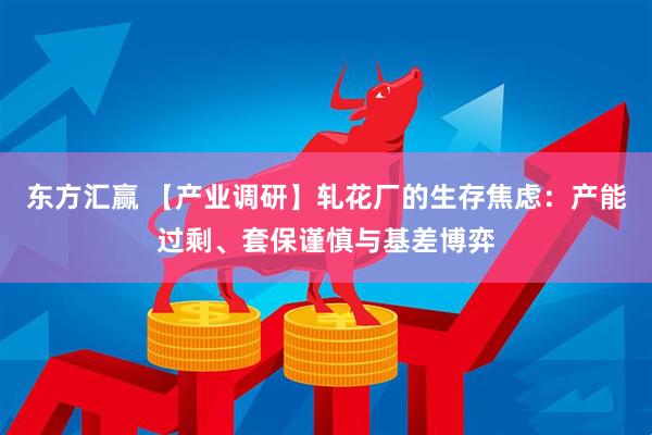 东方汇赢 【产业调研】轧花厂的生存焦虑：产能过剩、套保谨慎与基差博弈
