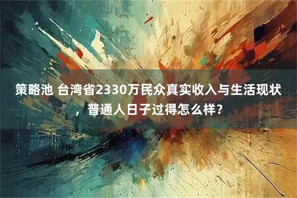 策略池 台湾省2330万民众真实收入与生活现状，普通人日子过得怎么样？