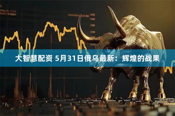 大智慧配资 5月31日俄乌最新:辉煌的战果
