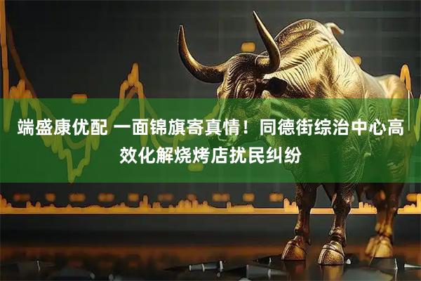 端盛康优配 一面锦旗寄真情!同德街综治中心高效化解烧烤店扰民纠纷