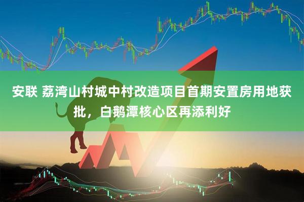 安联 荔湾山村城中村改造项目首期安置房用地获批，白鹅潭核心区再添利好