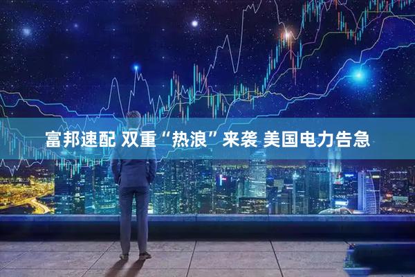 富邦速配 双重“热浪”来袭 美国电力告急