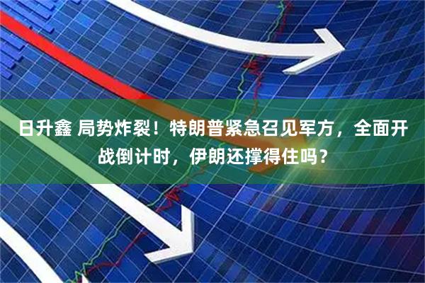日升鑫 局势炸裂！特朗普紧急召见军方，全面开战倒计时，伊朗还撑得住吗？