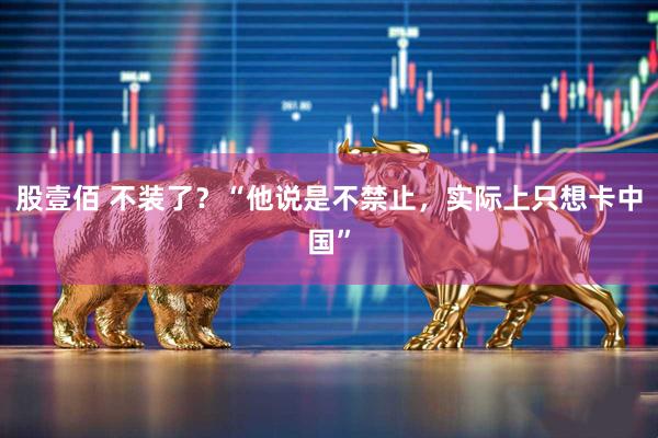 股壹佰 不装了?“他说是不禁止,实际上只想卡中国”
