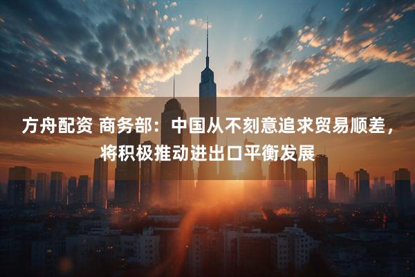 方舟配资 商务部:中国从不刻意追求贸易顺差,将积极推动进出口平衡发展
