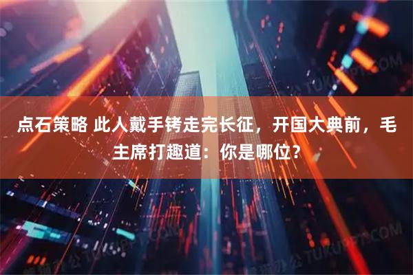 点石策略 此人戴手铐走完长征，开国大典前，毛主席打趣道：你是哪位？