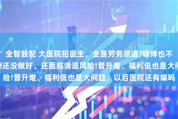 全智股配 大医院招医生,全是劳务派遣?硕博也不例外!医生吐槽:同工同酬还没做好、还面临清退风险!晋升难、福利低也是大问题,以后医院还有编吗