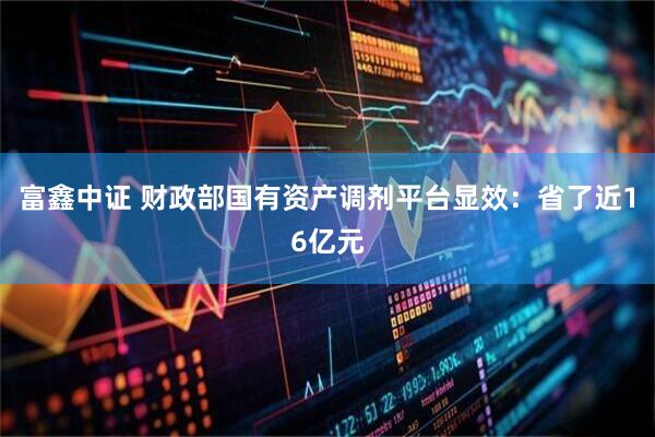 富鑫中证 财政部国有资产调剂平台显效：省了近16亿元