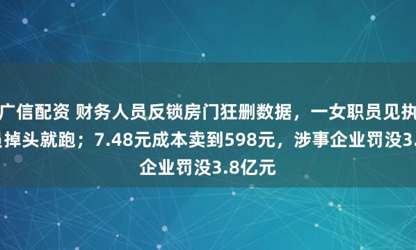 广信配资 财务人员反锁房门狂删数据，一女职员见执法人员掉头就跑；7.48元成本卖到598元，涉事企业罚没3.8亿元