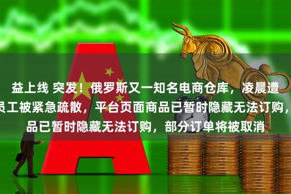 益上线 突发！俄罗斯又一知名电商仓库，凌晨遭袭起火，300多名员工被紧急疏散，平台页面商品已暂时隐藏无法订购，部分订单将被取消
