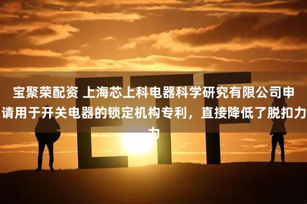宝聚荣配资 上海芯上科电器科学研究有限公司申请用于开关电器的锁定机构专利，直接降低了脱扣力